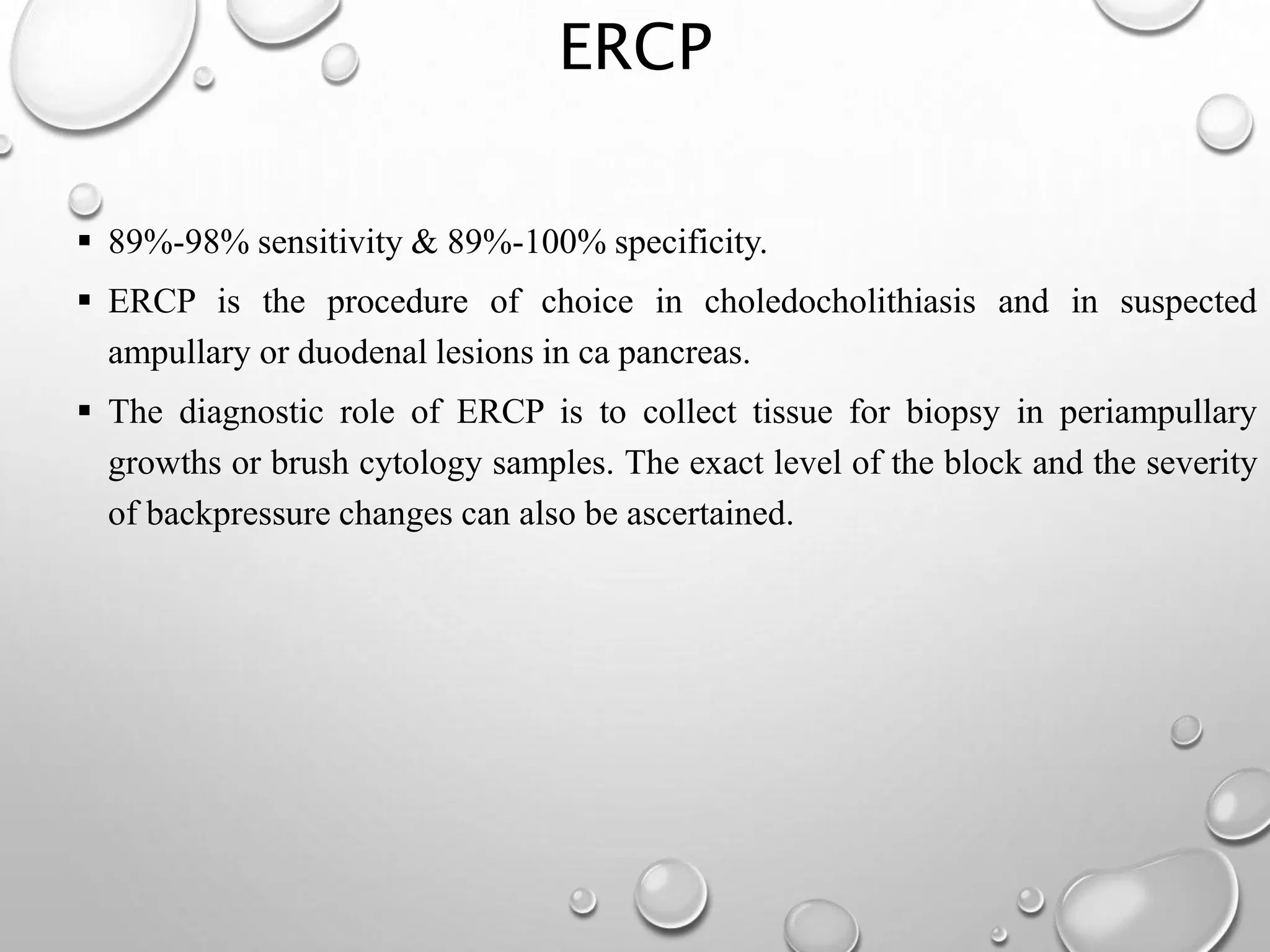 ERCP
 89%-98% sensitivity & 89%-100% specificity.
 ERCP is the procedure of choice in choledocholithiasis and in suspected
ampullary or duodenal lesions in ca pancreas.
 The diagnostic role of ERCP is to collect tissue for biopsy in periampullary
growths or brush cytology samples. The exact level of the block and the severity
of backpressure changes can also be ascertained.
 