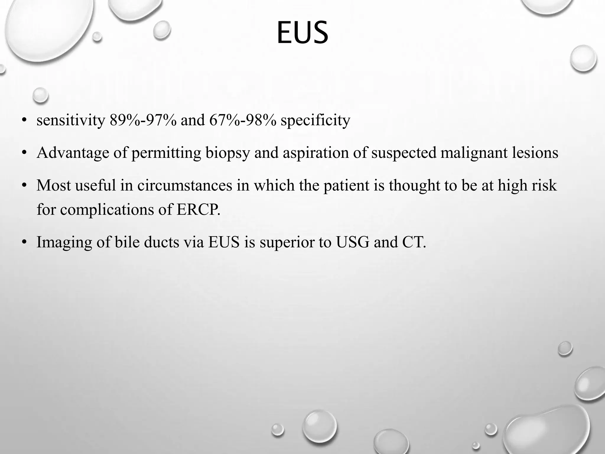 EUS
• sensitivity 89%-97% and 67%-98% specificity
• Advantage of permitting biopsy and aspiration of suspected malignant lesions
• Most useful in circumstances in which the patient is thought to be at high risk
for complications of ERCP.
• Imaging of bile ducts via EUS is superior to USG and CT.
 