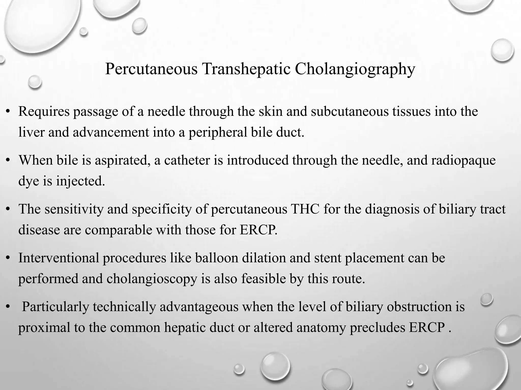 • Requires passage of a needle through the skin and subcutaneous tissues into the
liver and advancement into a peripheral bile duct.
• When bile is aspirated, a catheter is introduced through the needle, and radiopaque
dye is injected.
• The sensitivity and specificity of percutaneous THC for the diagnosis of biliary tract
disease are comparable with those for ERCP.
• Interventional procedures like balloon dilation and stent placement can be
performed and cholangioscopy is also feasible by this route.
• Particularly technically advantageous when the level of biliary obstruction is
proximal to the common hepatic duct or altered anatomy precludes ERCP .
Percutaneous Transhepatic Cholangiography
 