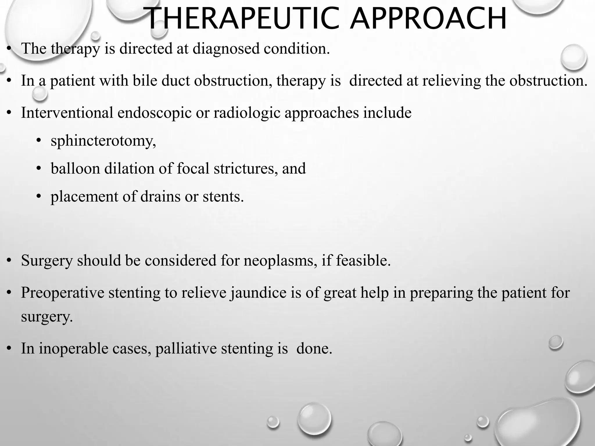 THERAPEUTIC APPROACH
• The therapy is directed at diagnosed condition.
• In a patient with bile duct obstruction, therapy is directed at relieving the obstruction.
• Interventional endoscopic or radiologic approaches include
• sphincterotomy,
• balloon dilation of focal strictures, and
• placement of drains or stents.
• Surgery should be considered for neoplasms, if feasible.
• Preoperative stenting to relieve jaundice is of great help in preparing the patient for
surgery.
• In inoperable cases, palliative stenting is done.
 