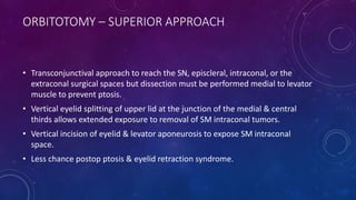 ORBITOTOMY – SUPERIOR APPROACH
• Transconjunctival approach to reach the SN, episcleral, intraconal, or the
extraconal surgical spaces but dissection must be performed medial to levator
muscle to prevent ptosis.
• Vertical eyelid splitting of upper lid at the junction of the medial & central
thirds allows extended exposure to removal of SM intraconal tumors.
• Vertical incision of eyelid & levator aponeurosis to expose SM intraconal
space.
• Less chance postop ptosis & eyelid retraction syndrome.
 