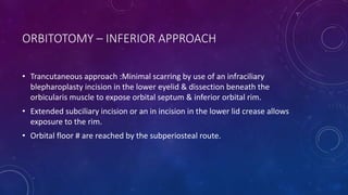 ORBITOTOMY – INFERIOR APPROACH
• Trancutaneous approach :Minimal scarring by use of an infraciliary
blepharoplasty incision in the lower eyelid & dissection beneath the
orbicularis muscle to expose orbital septum & inferior orbital rim.
• Extended subciliary incision or an in incision in the lower lid crease allows
exposure to the rim.
• Orbital floor # are reached by the subperiosteal route.
 
