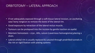 ORBITOTOMY – LATERAL APPROACH
• If not adequately exposed through a soft-tissue lateral incision, an oscillating
saw/ bony rongeurs to remove the bone of the lateral rim.
• Good exposure by retraction of the lateral rectus muscle.
• Tumours can be prolapsed into the incision by gentle traction on eyelid.
• Maintain hemostasis – cryo , Allis, suture (cavernous hemangioma),placing a
drain.
• Lateral orbital rim is usually replaced & sutured through predrilled tunnels in
the rim or rigid fixation with plating systems
 