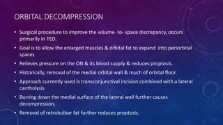ORBITAL DECOMPRESSION
• Surgical procedure to improve the volume- to- space discrepancy, occurs
primarily in TED.
• Goal is to allow the enlarged muscles & orbital fat to expand into periorbital
spaces
• Relieves pressure on the ON & its blood supply & reduces proptosis.
• Historically, removal of the medial orbital wall & much of orbital floor.
• Approach currently used is transconjunctival incision combined with a lateral
cantholysis
• Burring down the medial surface of the lateral wall further causes
decompression.
• Removal of retrobulbar fat further reduces proptosis.
 