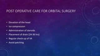 POST OPERATIVE CARE FOR ORBITAL SURGERY
• Elevation of the head
• Ice compression
• Administration of steroids
• Placement of drain (24-36 hrs)
• Regular check-up of VA
• Avoid patching
 