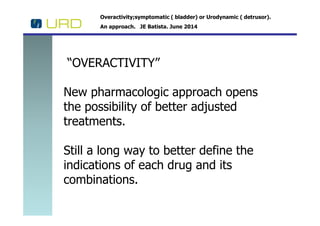 Overactivity;symptomatic ( bladder) or Urodynamic ( detrusor).
An approach. JE Batista. June 2014
“OVERACTIVITY”
New pharmacologic approach opens
the possibility of better adjustedthe possibility of better adjusted
treatments.
Still a long way to better define the
indications of each drug and its
combinations.
 