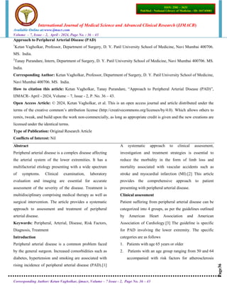 International Journal of Medical Science and Advanced Clinical Research (IJMACR)
Available Online at:www.ijmacr.com
Volume – 7, Issue – 2, April - 2024, Page No. : 36 – 43
Corresponding Author: Ketan Vagholkar, ijmacr, Volume – 7 Issue - 2, Page No. 36 – 43
Page36
ISSN: 2581 – 3633
PubMed - National Library of Medicine - ID: 101745081
Approach to Peripheral Arterial Disease (PAD)
1
Ketan Vagholkar, Professor, Department of Surgery, D. Y. Patil University School of Medicine, Navi Mumbai 400706.
MS. India.
2
Tanay Purandare, Intern, Department of Surgery, D. Y. Patil University School of Medicine, Navi Mumbai 400706. MS.
India.
Corresponding Author: Ketan Vagholkar, Professor, Department of Surgery, D. Y. Patil University School of Medicine,
Navi Mumbai 400706. MS. India.
How to citation this article: Ketan Vagholkar, Tanay Purandare, “Approach to Peripheral Arterial Disease (PAD)”,
IJMACR- April - 2024, Volume – 7, Issue - 2, P. No. 36 – 43.
Open Access Article: © 2024, Ketan Vagholkar, et al. This is an open access journal and article distributed under the
terms of the creative common’s attribution license (http://creativecommons.org/licenses/by/4.0). Which allows others to
remix, tweak, and build upon the work non-commercially, as long as appropriate credit is given and the new creations are
licensed under the identical terms.
Type of Publication: Original Research Article
Conflicts of Interest: Nil
Abstract
Peripheral arterial disease is a complex disease affecting
the arterial system of the lower extremities. It has a
multifactorial etiology presenting with a wide spectrum
of symptoms. Clinical examination, laboratory
evaluation and imaging are essential for accurate
assessment of the severity of the disease. Treatment is
multidisciplinary comprising medical therapy as well as
surgical intervention. The article provides a systematic
approach to assessment and treatment of peripheral
arterial disease.
Keywords: Peripheral, Arterial, Disease, Risk Factors,
Diagnosis, Treatment
Introduction
Peripheral arterial disease is a common problem faced
by the general surgeon. Increased comorbidities such as
diabetes, hypertension and smoking are associated with
rising incidence of peripheral arterial disease (PAD).[1]
A systematic approach to clinical assessment,
investigation and treatment strategies is essential to
reduce the morbidity in the form of limb loss and
mortality associated with vascular accidents such as
stroke and myocardial infarction (MI).[2] This article
provides the comprehensive approach to patient
presenting with peripheral arterial disease.
Clinical assessment
Patient suffering from peripheral arterial disease can be
categorized into 4 groups, as per the guidelines outlined
by American Heart Association and American
Association of Cardiology.[3] The guideline is specific
for PAD involving the lower extremity. The specific
categories are as follows
1. Patients with age 65 years or older
2. Patients with an age group ranging from 50 and 64
accompanied with risk factors for atherosclerosis
 