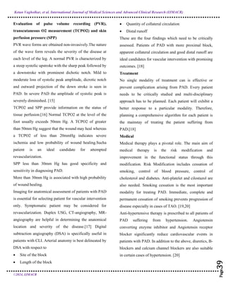 Ketan Vagholkar, et al. International Journal of Medical Sciences and Advanced Clinical Research (IJMACR)
©2024, IJMACR
Page
39
Page
39
Page
39
Page
39
Page
39
Page
39
Page
39
Page
39
Page
39
Page
39
Page
39
Page
39
Page
39
Page
39
Page
39
Page
39
Page
39
Page
39
Page
39
Evaluation of pulse volume recording (PVR),
transcutaneous O2 measurement (TCPO2) and skin
perfusion pressure (SPP)
PVR wave forms are obtained non-invasively.The nature
of the wave form reveals the severity of the disease at
each level of the leg. A normal PVR is characterized by
a steep systolic upstroke with the sharp peak followed by
a downstroke with prominent dichotic notch. Mild to
moderate loss of systolic peak amplitude, dicrotic notch
and outward projection of the down stroke is seen in
PAD. In severe PAD the amplitude of systolic peak is
severely diminished. [15]
TCPO2 and SPP provide information on the status of
tissue perfusion.[16] Normal TCPO2 at the level of the
foot usually exceeds 50mm Hg. A TCPO2 of greater
than 50mm Hg suggest that the wound may heal whereas
a TCPO2 of less than 20mmHg indicates severe
ischemia and low probability of wound healing.Sucha
patient is an ideal candidate for attempted
revascularization.
SPP less than 30mm Hg has good specificity and
sensitivity in diagnosing PAD.
More than 30mm Hg is associated with high probability
of wound healing.
Imaging for anatomical assessment of patients with PAD
is essential for selecting patient for vascular intervention
only. Symptomatic patient may be considered for
revascularization. Duplex USG, CT-angiography, MR-
angiography are helpful in determining the anatomical
location and severity of the disease.[17] Digital
subtraction angiography (DSA) is specifically useful in
patients with CLI. Arterial anatomy is best delineated by
DSA with respect to
 Site of the block
 Length of the block
 Quantity of collateral circulation
 Distal runoff
These are the four findings which need to be critically
assessed. Patients of PAD with more proximal block,
apparent collateral circulation and good distal runoff are
ideal candidates for vascular intervention with promising
outcomes. [18]
Treatment
No single modality of treatment can is effective or
prevent complication arising from PAD. Every patient
needs to be critically studied and multi-disciplinary
approach has to be planned. Each patient will exhibit a
better response to a particular modality. Therefore,
planning a comprehensive algorithm for each patient is
the mainstay of treating the patient suffering from
PAD.[18]
Medical
Medical therapy plays a pivotal role. The main aim of
medical therapy is the risk modification and
improvement in the functional status through this
modification. Risk Modification includes cessation of
smoking, control of blood pressure, control of
cholesterol and diabetes. Anti-platelet and cilostazol are
also needed. Smoking cessation is the most important
modality for treating PAD. Immediate, complete and
permanent cessation of smoking prevents progression of
disease especially in cases of TAO. [19,20]
Anti-hypertensive therapy is prescribed to all patients of
PAD suffering from hypertension. Angiotensin
converting enzyme inhibitor and Angiotensin receptor
blocker significantly reduce cardiovascular events in
patients with PAD. In addition to the above, diuretics, B-
blockers and calcium channel blockers are also suitable
in certain cases of hypertension. [20]
 