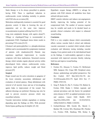 Ketan Vagholkar, et al. International Journal of Medical Sciences and Advanced Clinical Research (IJMACR)
©2024, IJMACR
Page
40
Page
40
Page
40
Page
40
Page
40
Page
40
Page
40
Page
40
Page
40
Page
40
Page
40
Page
40
Page
40
Page
40
Page
40
Page
40
Page
40
Page
40
Page
40
Statin therapy is to be always prescribed in patients
having PAD. There is significant reduction in
cardiovascular events including mortality in patients
with PAD who are on stains.[20]
Meticulous multispecialty treatment is essential for good
glycemic control. It helps in lowering the rate of
amputation and at the same time improves
revascularization in patient suffering from CLI. [21]
Long term antiplatelet therapy with aspirin alone(75-
350mg) or clopidogrel(75mg) is recommended in
symptomatic PAD. Clopidogrel shows better results in
preventing CVS events.[22,23]
Cilostazol and pentoxyphylline is a phospho-diesterase
inhibitor and is recommended for symptomatic treatment
of patients with claudication.[24] Patients may
experience significant improvement in vascular
symptoms with these medications. Structured exercise
therapy which includes regular physical activity within
physiological limits reduces cardiovascular events,
improves lipid profile, reduces weight and blood
pressure.[25]
Surgical
Proper wound care for active ulceration or gangrene of
the lower extremity necessitates debridement and
evaluation of arterial patency. Sharp debridement with
removal of all necrotic tissue and use of de-sloughing
agents helps in improvement of the wound. Non
adherent dressings are preferred. Dressing may also be
used to prevent excessive pressure which may
exacerbate ischemia.
Vascular intervention includes angioplasty or stenting
depending upon the findings on DSA. With proximal
blocks bypass grafting may be helpful. [25, 26]
Hyperbaric oxygen therapy (HBOT) is salvage for
patients with PAD wherein all modalities have been
utilized with poor results.
HBOT controls infection and induces neo-angiogenesis
thereby improving the healing potential of the
compromised limb. The number of sessions required
may be variable and needs to be decided based on
periodic clinical evaluation with respect to enhanced
wound healing
Conclusion
PAD is a very complex disease which concomitantly
affects various vascular beds.A critical and elaborate
vascular assessment is essential which include clinical
evaluation and laboratory testing including vascular
imaging. Every patient needs to be individualized based
on the findings. A multi-modality approach is always
associated with improved outcomes thereby reducing
limb loss and improve wound healing.
References
1. Fowkes FG, Aboyans V, Fowkes FJ, McDermott
MM, Sampson UK, Criqui MH. Peripheral artery
disease: epidemiology and global perspectives. Nat
Rev Cardiol. 2017 Mar;14(3):156-170. doi:
10.1038/nrcardio.2016.179. Epub 2016 Nov 17.
PMID: 27853158.
2. Song P, Rudan D, Zhu Y, Fowkes FJI, Rahimi K,
Fowkes FGR, Rudan I. Global, regional, and
national prevalence and risk factors for peripheral
artery disease in 2015: an updated systematic review
and analysis. Lancet Glob Health. 2019
Aug;7(8):e1020-e1030. doi: 10.1016/S2214-
109X(19)30255-4. PMID: 31303293.
3. Gerhard-Herman MD, Gornik HL, Barrett C,
Barshes NR, Corriere MA, Drachman DE, Fleisher
LA, Fowkes FGR, Hamburg NM, Kinlay S,
 
