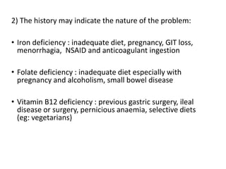 2) The history may indicate the nature of the problem:
• Iron deficiency : inadequate diet, pregnancy, GIT loss,
menorrhagia, NSAID and anticoagulant ingestion
• Folate deficiency : inadequate diet especially with
pregnancy and alcoholism, small bowel disease
• Vitamin B12 deficiency : previous gastric surgery, ileal
disease or surgery, pernicious anaemia, selective diets
(eg: vegetarians)
 