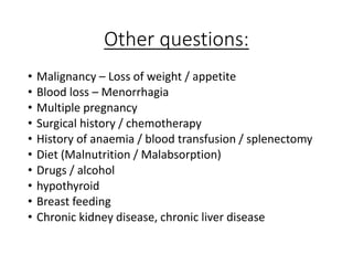 Other questions:
• Malignancy – Loss of weight / appetite
• Blood loss – Menorrhagia
• Multiple pregnancy
• Surgical history / chemotherapy
• History of anaemia / blood transfusion / splenectomy
• Diet (Malnutrition / Malabsorption)
• Drugs / alcohol
• hypothyroid
• Breast feeding
• Chronic kidney disease, chronic liver disease
 