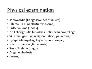 Physical examination
• Tachycardia (Congestive heart failure)
• Edema (CHF, nephritic syndrome)
• Pulse volume (shock)
• Nail changes (koilonychias, splinter haemorrhage)
• Skin changes (hyperpigmentation, petechiae)
• Lymphadenopathy, hepatosplenomegaly
• Icterus (haemolytic anemia)
• Smooth shiny tongue
• Angular cheilosis
• murmur
 