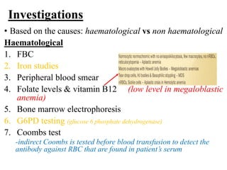Investigations
• Based on the causes: haematological vs non haematological
Haematological
1. FBC
2. Iron studies
3. Peripheral blood smear
4. Folate levels & vitamin B12 (low level in megaloblastic
anemia)
5. Bone marrow electrophoresis
6. G6PD testing (glucose 6 phosphate dehydrogenase)
7. Coombs test
-indirect Coombs is tested before blood transfusion to detect the
antibody against RBC that are found in patient’s serum
 