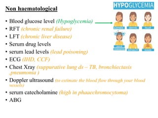 Non haematological
• Blood glucose level (Hypoglycemia)
• RFT (chronic renal failure)
• LFT (chronic liver disease)
• Serum drug levels
• serum lead levels (lead poisoning)
• ECG (IHD, CCF)
• Chest Xray (suppurative lung ds – TB, bronchiectasis
,pneumonia )
• Doppler ultrasound (to estimate the blood flow through your blood
vessels)
• serum catecholamine (high in phaaechromocytoma)
• ABG
 