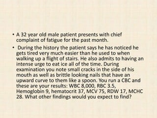 • A 32 year old male patient presents with chief
complaint of fatigue for the past month.
• During the history the patient says he has noticed he
gets tired very much easier than he used to when
walking up a flight of stairs. He also admits to having an
intense urge to eat ice all of the time. During
examination you note small cracks in the side of his
mouth as well as brittle looking nails that have an
upward curve to them like a spoon. You run a CBC and
these are your results: WBC 8,000, RBC 3.5,
Hemoglobin 9, hematocrit 37, MCV 75, RDW 17, MCHC
28. What other findings would you expect to find?
 
