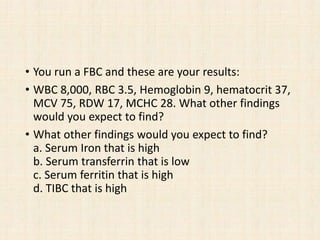 • You run a FBC and these are your results:
• WBC 8,000, RBC 3.5, Hemoglobin 9, hematocrit 37,
MCV 75, RDW 17, MCHC 28. What other findings
would you expect to find?
• What other findings would you expect to find?
a. Serum Iron that is high
b. Serum transferrin that is low
c. Serum ferritin that is high
d. TIBC that is high
 