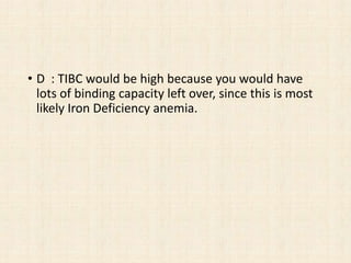 • D : TIBC would be high because you would have
lots of binding capacity left over, since this is most
likely Iron Deficiency anemia.
 