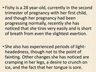 •Fishy is a 28 year-old, currently in the second
trimester of pregnancy with her first child,
and though her pregnancy had been
progressing normally, recently she has
noticed that she tires very easily and is short
of breath from even the slightest exertion.
•She also has experienced periods of light-
headedness, though not to the point of
fainting. Other changes she has noticed are
cramping in her legs, a desire to crunch on
ice, and the fact that her tongue is sore.
 