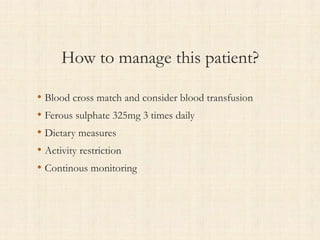 How to manage this patient?
• Blood cross match and consider blood transfusion
• Ferous sulphate 325mg 3 times daily
• Dietary measures
• Activity restriction
• Continous monitoring
 
