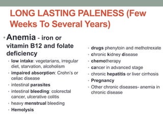 LONG LASTING PALENESS (Few
Weeks To Several Years)
•Anemia - iron or
vitamin B12 and folate
deficiency
• low intake: vegetarians, irregular
diet, starvation, alcoholism
• impaired absorption: Crohn’s or
celiac disease
• intestinal parasites
• intestinal bleeding: colorectal
cancer, ulcerative colitis
• heavy menstrual bleeding
• Hemolysis
• drugs phenytoin and methotrexate
• chronic kidney disease
• chemotherapy
• cancer in advanced stage
• chronic hepatitis or liver cirrhosis
• Pregnancy
• Other chronic diseases- anemia in
chronic disease
 