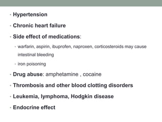 • Hypertension
• Chronic heart failure
• Side effect of medications:
• warfarin, aspirin, ibuprofen, naproxen, corticosteroids may cause
intestinal bleeding
• iron poisoning
• Drug abuse: amphetamine , cocaine
• Thrombosis and other blood clotting disorders
• Leukemia, lymphoma, Hodgkin disease
• Endocrine effect
 