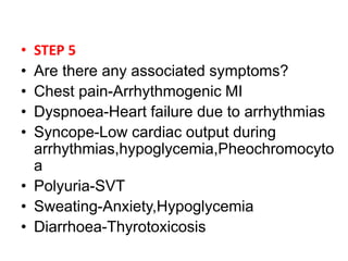• STEP 5
• Are there any associated symptoms?
• Chest pain-Arrhythmogenic MI
• Dyspnoea-Heart failure due to arrhythmias
• Syncope-Low cardiac output during
arrhythmias,hypoglycemia,Pheochromocyto
a
• Polyuria-SVT
• Sweating-Anxiety,Hypoglycemia
• Diarrhoea-Thyrotoxicosis
 