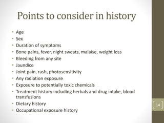 Points to consider in history
• Age
• Sex
• Duration of symptoms
• Bone pains, fever, night sweats, malaise, weight loss
• Bleeding from any site
• Jaundice
• Joint pain, rash, photosensitivity
• Any radiation exposure
• Exposure to potentially toxic chemicals
• Treatment history including herbals and drug intake, blood
transfusions
• Dietary history
• Occupational exposure history
14
 
