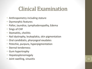 Clinical Examination
• Anthropometry including stature
• Dysmorphic features
• Pallor, Jaundice, Lymphadenopathy, Edema
• Sings of CHF
• Stomatitis, cheilitis
• Nail dystrophy, leukoplakia, skin pigmentation
• Oral candidiatis, pharyngeal exudates
• Petechie, purpura, hyperpigmentation
• Sternal tenderness
• Gum hypertrophy
• Hepatosplenomegaly
• Joint swelling, sinuvitis 15
 