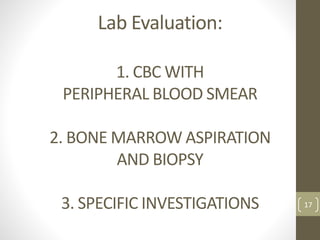 Lab Evaluation:
1. CBC WITH
PERIPHERAL BLOOD SMEAR
2. BONE MARROW ASPIRATION
AND BIOPSY
3. SPECIFIC INVESTIGATIONS 17
 