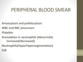PERIPHERAL BLOOD SMEAR
Anisocytosis and poikilocytosis
WBC and RBC precursors
Platelets
Granulation in neutrophils (Abnormally
increased/decreased)
Neutrophils(Hypo/Hypersegmentation)
ESR
18
 