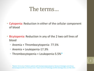 The terms…
• Cytopenia: Reduction in either of the cellular component
of blood
• Bicytopenia: Reduction in any of the 2 two cell lines of
blood
• Anemia + Thrombocytopenia- 77.5%
• Anemia + Leukopenia-17.3%
• Thrombocytopenia + Leukopenia-5.5%*
• *Neelam Verma et.al. Pediatric patients with bicytopenia/pancytopenia: Review of etiologies and clinicao-
hematological profile at a tertiary center. Indian Journal of Pathology and Microbiology;54(1), Jan-Mar 2011.
2
 