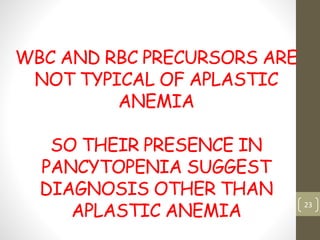 WBC AND RBC PRECURSORS ARE
NOT TYPICAL OF APLASTIC
ANEMIA
SO THEIR PRESENCE IN
PANCYTOPENIA SUGGEST
DIAGNOSIS OTHER THAN
APLASTIC ANEMIA
23
 