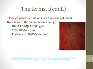 The terms…(cont.)
• Pancytopenia: Reduction in all 3 cell lines of blood
The values of the 3 components being:
• Hb <13.5(M)/ 11.5(F) g/dl
• TLC< 4000/cu mm
• Platelets <1,50,000/ cu mm*
• *De Gruchy GC. Pancytopenia, aplastic anemia. De Gruchey’s clinical hematology in medical practice. 5th edition
• *Frank F. De Gruchey’s clinical hematology in medical practice. 5th edition. Blackwell:Berlin;2004:1199.
3
 