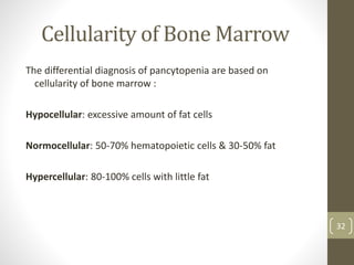 Cellularity of Bone Marrow
The differential diagnosis of pancytopenia are based on
cellularity of bone marrow :
Hypocellular: excessive amount of fat cells
Normocellular: 50-70% hematopoietic cells & 30-50% fat
Hypercellular: 80-100% cells with little fat
32
 