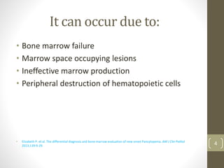 It can occur due to:
• Bone marrow failure
• Marrow space occupying lesions
• Ineffective marrow production
• Peripheral destruction of hematopoietic cells
• Elizabeth P. et al. The differential diagnosis and bone marrow evaluation of new onset Pancytopenia. AM J Clin Pathol
2013;139:9-29. 4
 