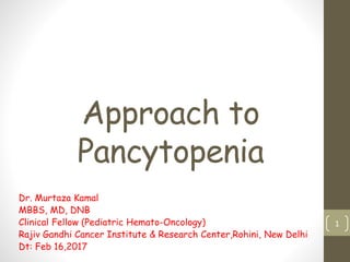 Approach to
Pancytopenia
Dr. Murtaza Kamal
MBBS, MD, DNB
Clinical Fellow (Pediatric Hemato-Oncology)
Rajiv Gandhi Cancer Institute & Research Center,Rohini, New Delhi
Dt: Feb 16,2017
1
 