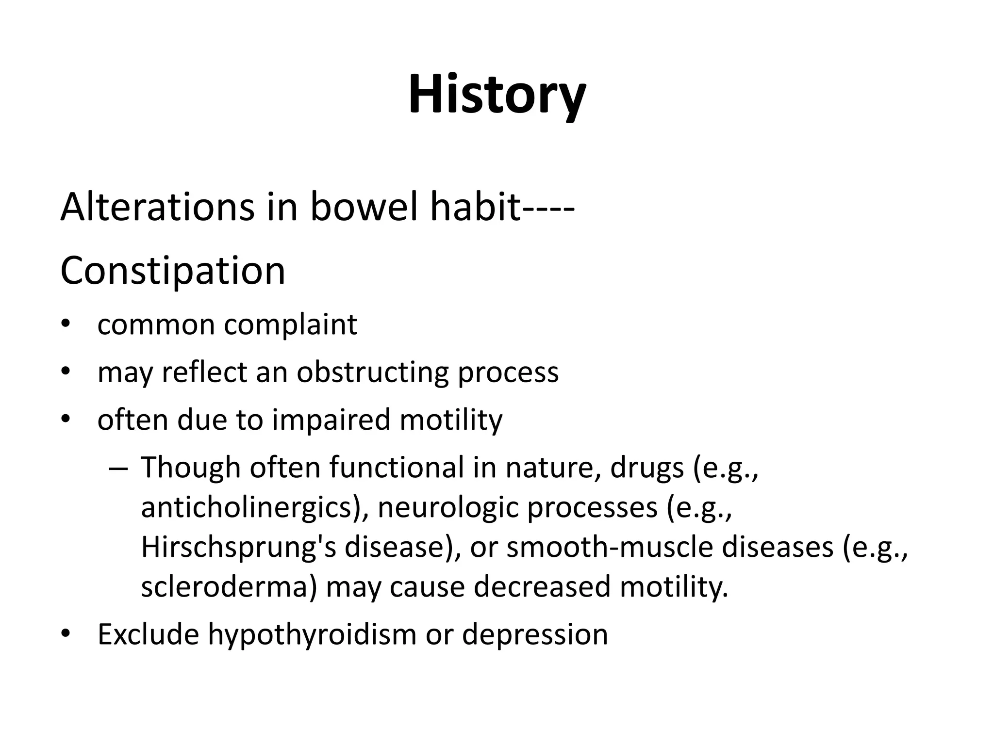 History
Alterations in bowel habit----
Constipation
• common complaint
• may reflect an obstructing process
• often due to impaired motility
– Though often functional in nature, drugs (e.g.,
anticholinergics), neurologic processes (e.g.,
Hirschsprung's disease), or smooth-muscle diseases (e.g.,
scleroderma) may cause decreased motility.
• Exclude hypothyroidism or depression
 