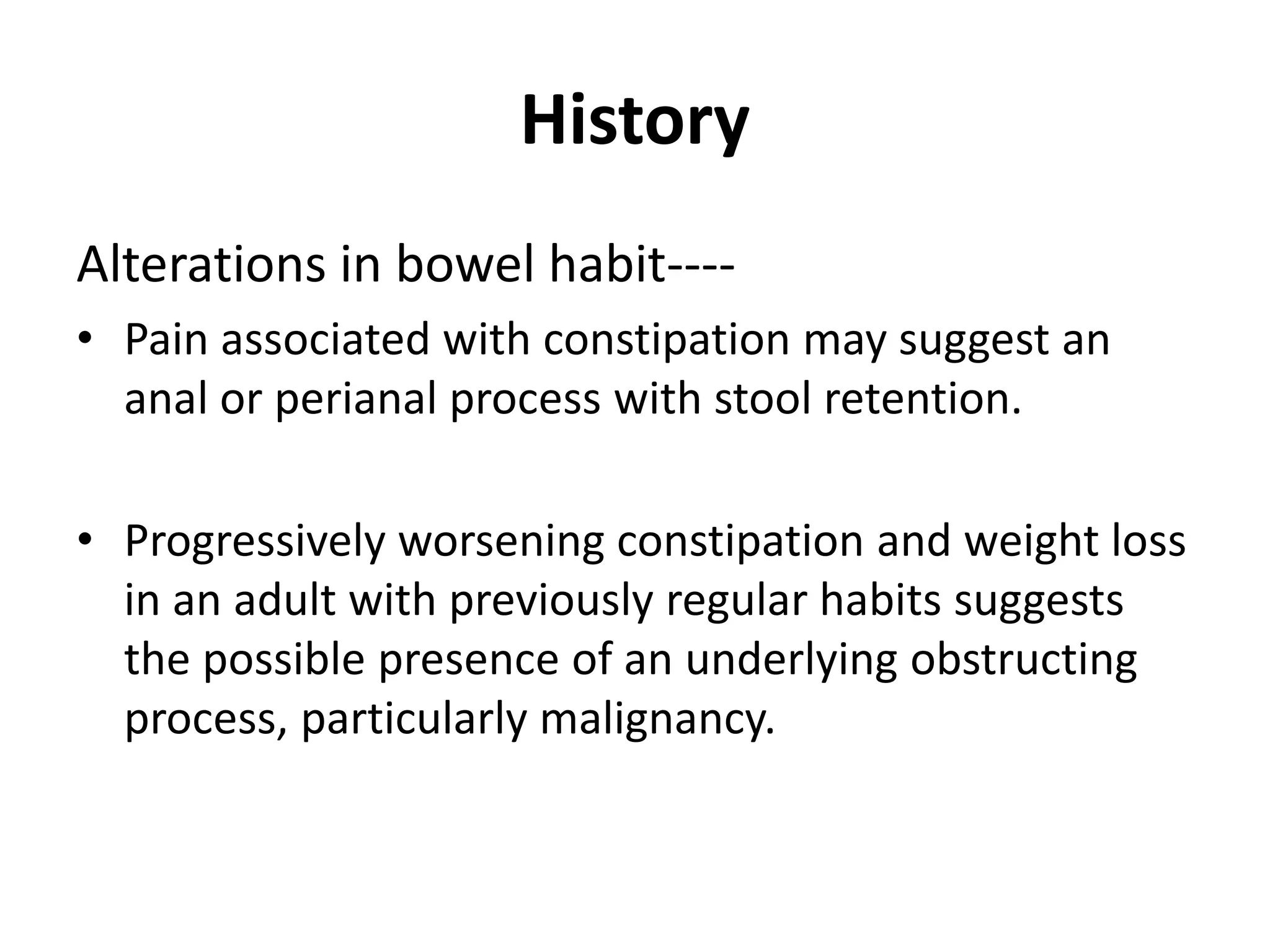 History
Alterations in bowel habit----
• Pain associated with constipation may suggest an
anal or perianal process with stool retention.
• Progressively worsening constipation and weight loss
in an adult with previously regular habits suggests
the possible presence of an underlying obstructing
process, particularly malignancy.
 
