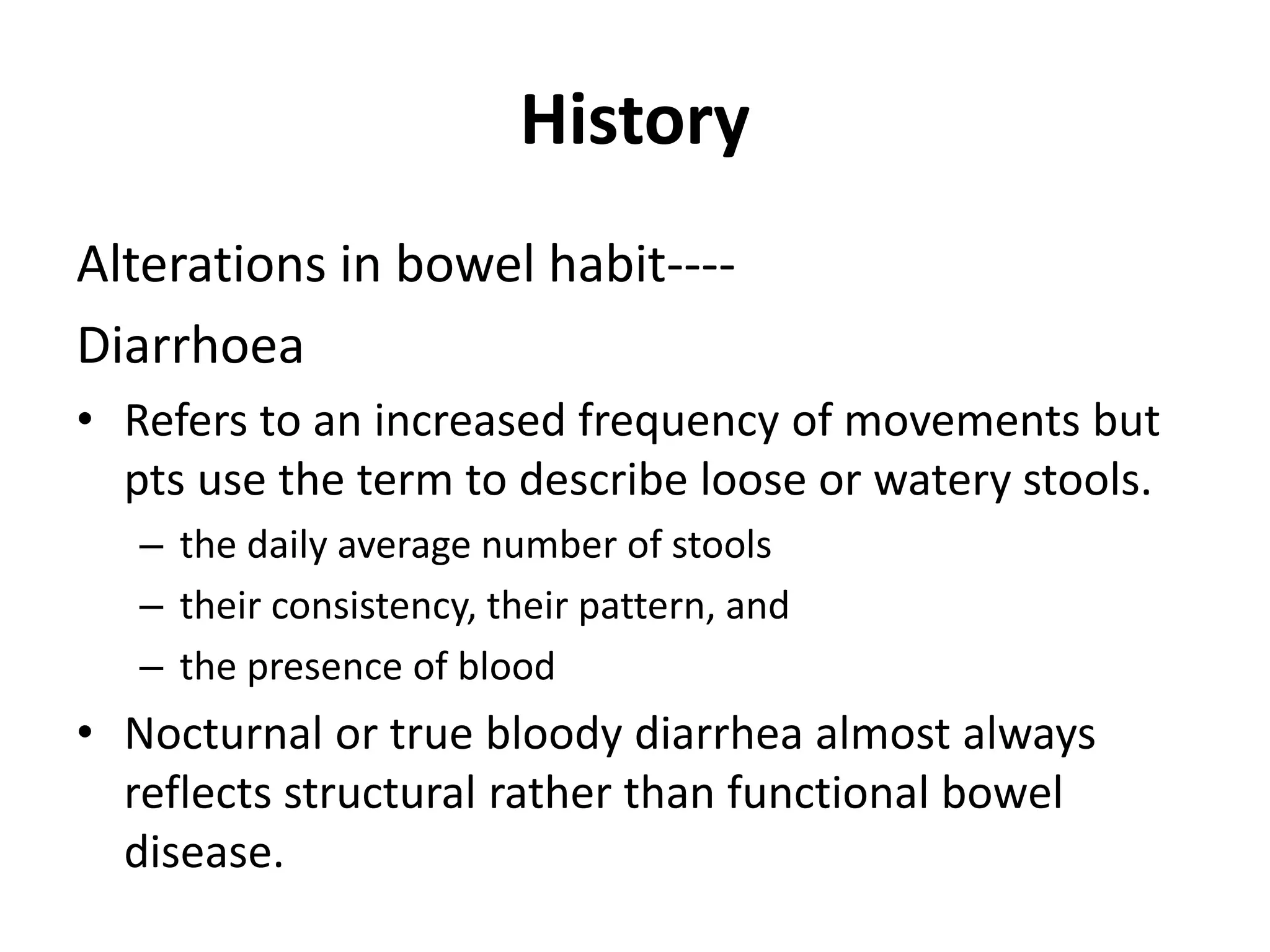 History
Alterations in bowel habit----
Diarrhoea
• Refers to an increased frequency of movements but
pts use the term to describe loose or watery stools.
– the daily average number of stools
– their consistency, their pattern, and
– the presence of blood
• Nocturnal or true bloody diarrhea almost always
reflects structural rather than functional bowel
disease.
 