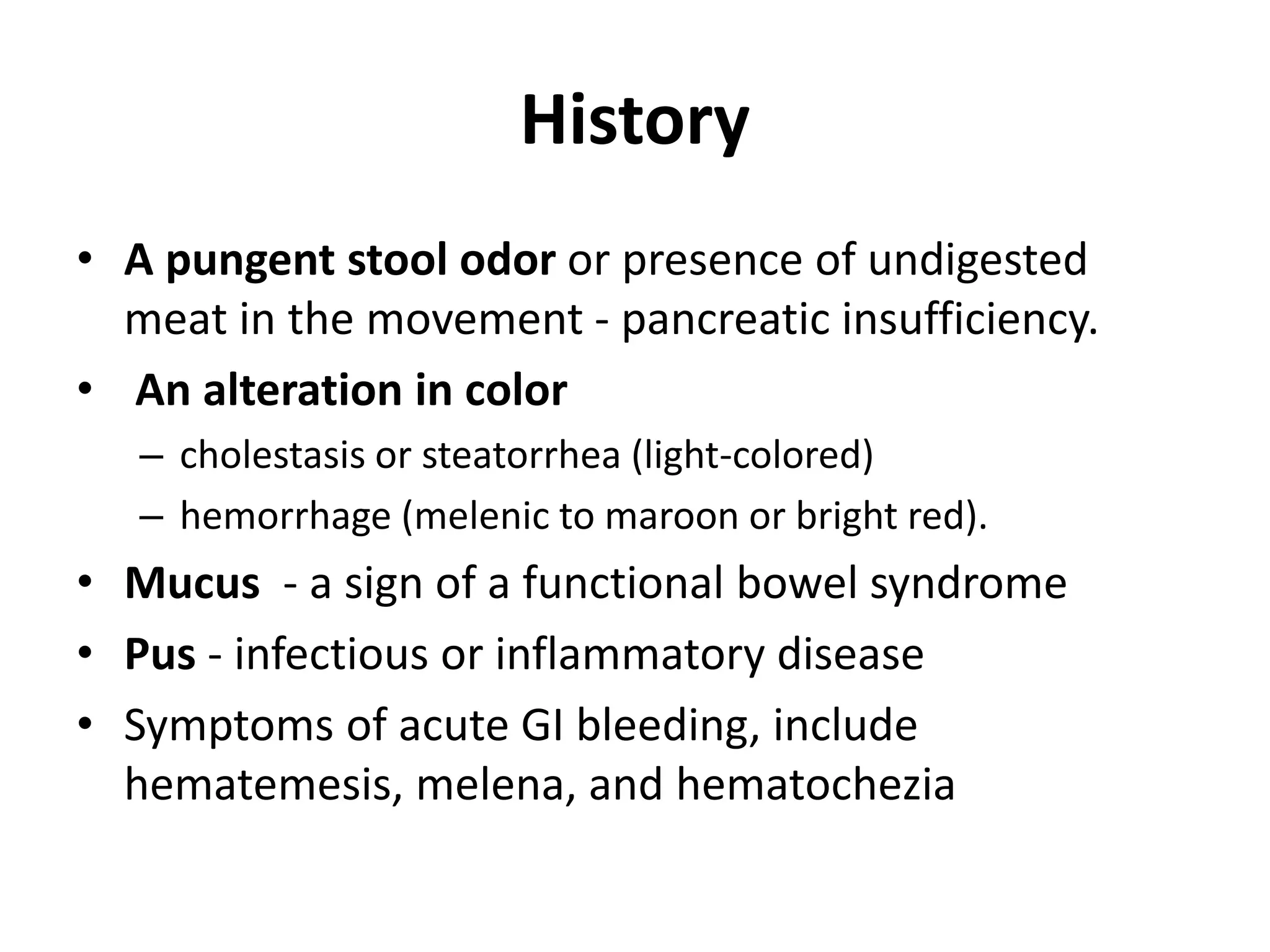 History
• A pungent stool odor or presence of undigested
meat in the movement - pancreatic insufficiency.
• An alteration in color
– cholestasis or steatorrhea (light-colored)
– hemorrhage (melenic to maroon or bright red).
• Mucus - a sign of a functional bowel syndrome
• Pus - infectious or inflammatory disease
• Symptoms of acute GI bleeding, include
hematemesis, melena, and hematochezia
 