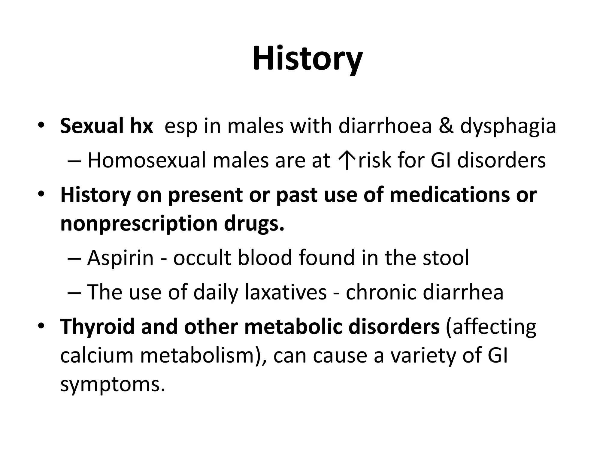 History
• Sexual hx esp in males with diarrhoea & dysphagia
– Homosexual males are at ↑risk for GI disorders
• History on present or past use of medications or
nonprescription drugs.
– Aspirin - occult blood found in the stool
– The use of daily laxatives - chronic diarrhea
• Thyroid and other metabolic disorders (affecting
calcium metabolism), can cause a variety of GI
symptoms.
 
