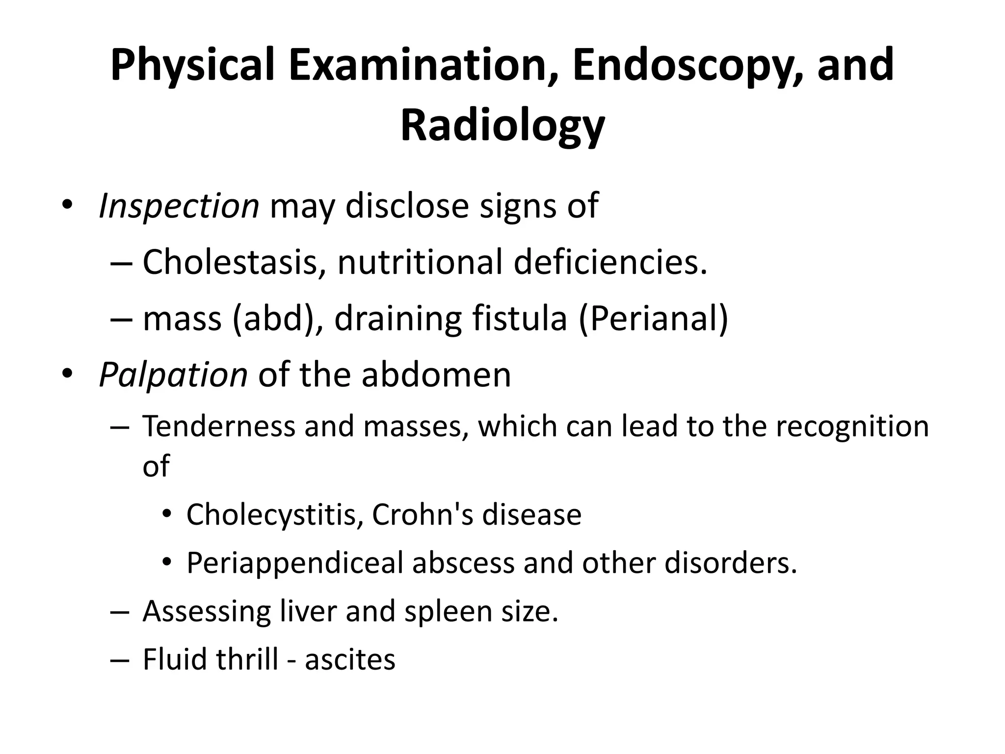 Physical Examination, Endoscopy, and
Radiology
• Inspection may disclose signs of
– Cholestasis, nutritional deficiencies.
– mass (abd), draining fistula (Perianal)
• Palpation of the abdomen
– Tenderness and masses, which can lead to the recognition
of
• Cholecystitis, Crohn's disease
• Periappendiceal abscess and other disorders.
– Assessing liver and spleen size.
– Fluid thrill - ascites
 
