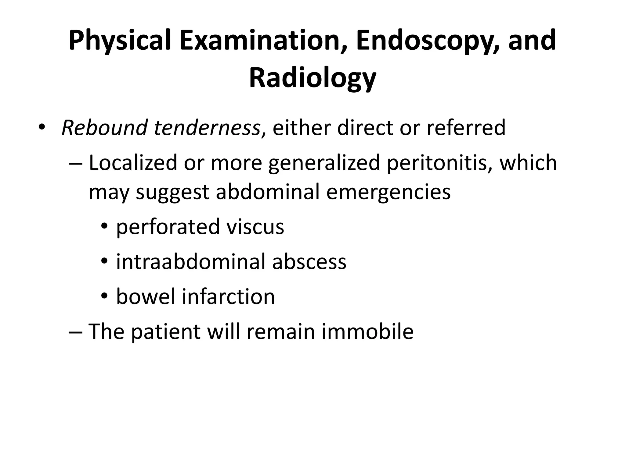 Physical Examination, Endoscopy, and
Radiology
• Rebound tenderness, either direct or referred
– Localized or more generalized peritonitis, which
may suggest abdominal emergencies
• perforated viscus
• intraabdominal abscess
• bowel infarction
– The patient will remain immobile
 