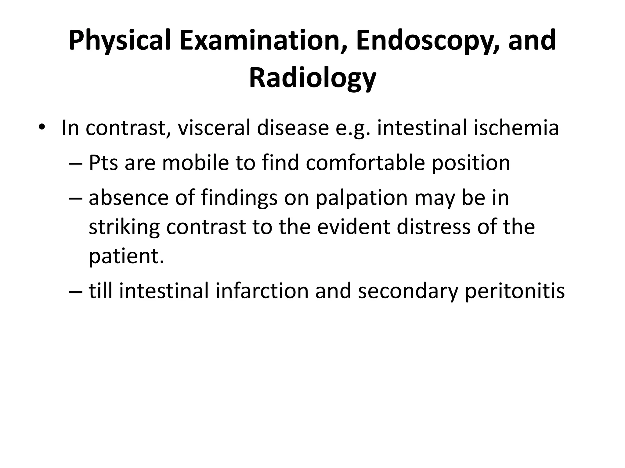 Physical Examination, Endoscopy, and
Radiology
• In contrast, visceral disease e.g. intestinal ischemia
– Pts are mobile to find comfortable position
– absence of findings on palpation may be in
striking contrast to the evident distress of the
patient.
– till intestinal infarction and secondary peritonitis
 