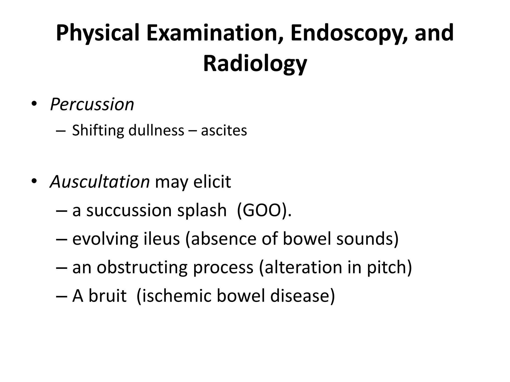 Physical Examination, Endoscopy, and
Radiology
• Percussion
– Shifting dullness – ascites
• Auscultation may elicit
– a succussion splash (GOO).
– evolving ileus (absence of bowel sounds)
– an obstructing process (alteration in pitch)
– A bruit (ischemic bowel disease)
 