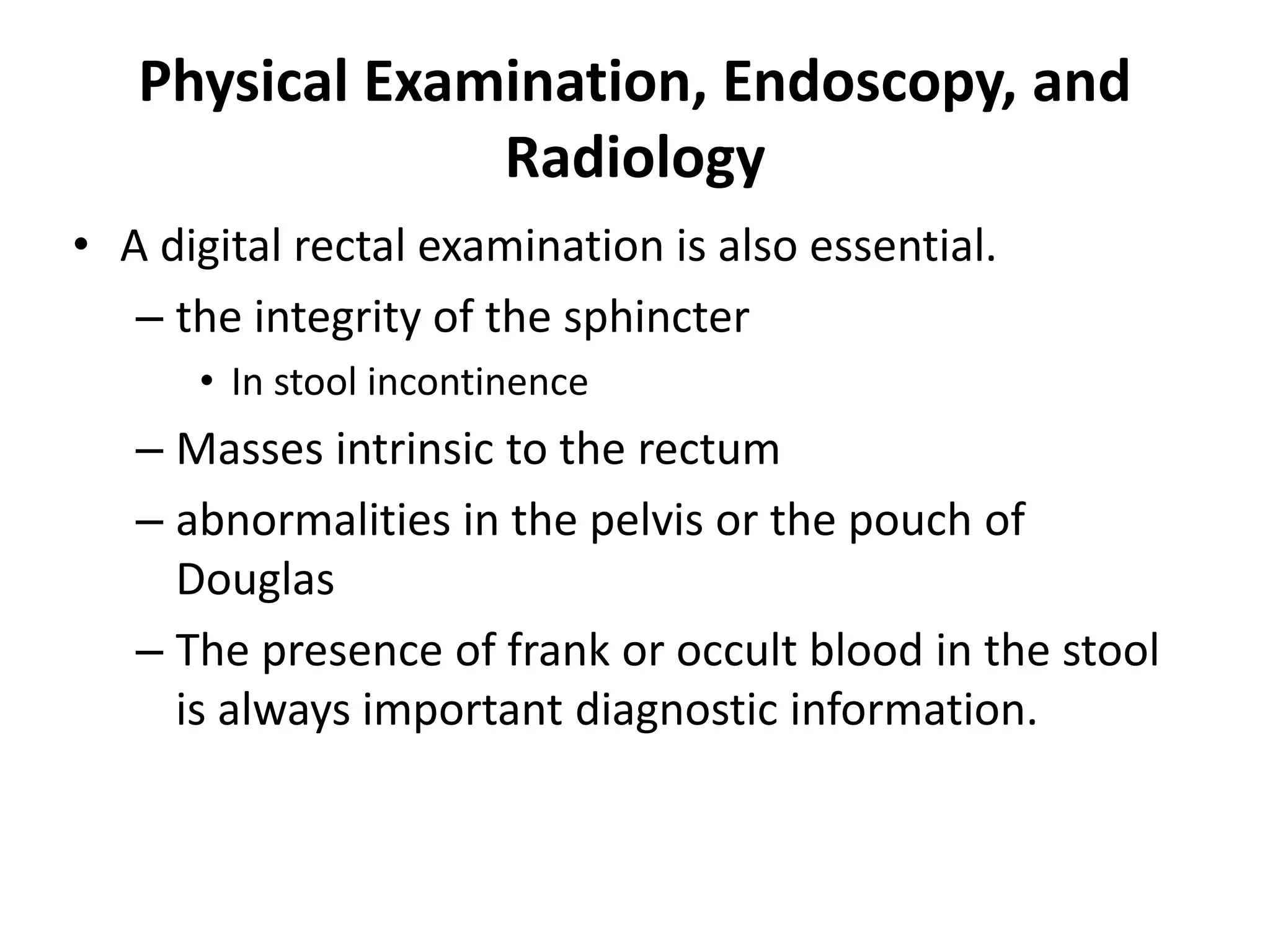 Physical Examination, Endoscopy, and
Radiology
• A digital rectal examination is also essential.
– the integrity of the sphincter
• In stool incontinence
– Masses intrinsic to the rectum
– abnormalities in the pelvis or the pouch of
Douglas
– The presence of frank or occult blood in the stool
is always important diagnostic information.
 