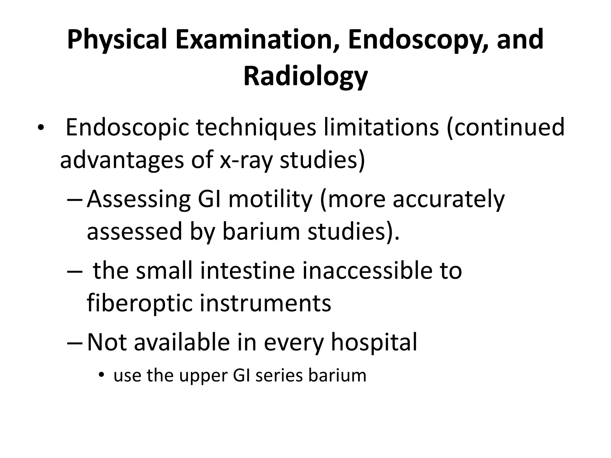 Physical Examination, Endoscopy, and
Radiology
• Endoscopic techniques limitations (continued
advantages of x-ray studies)
–Assessing GI motility (more accurately
assessed by barium studies).
– the small intestine inaccessible to
fiberoptic instruments
–Not available in every hospital
• use the upper GI series barium
 