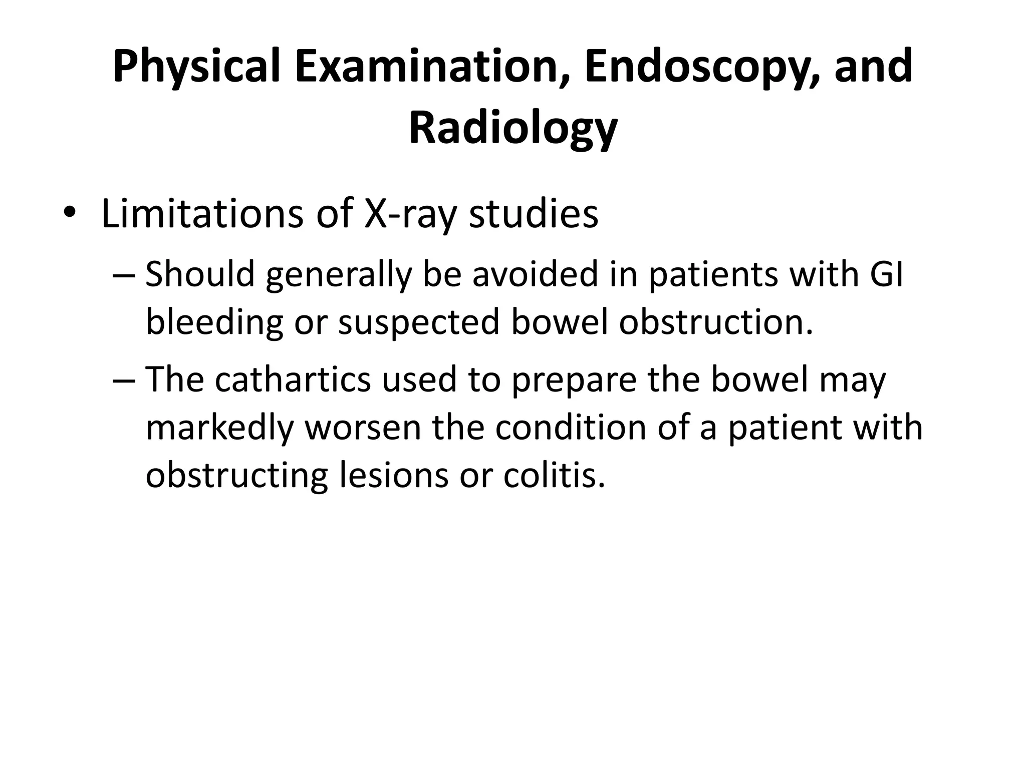 Physical Examination, Endoscopy, and
Radiology
• Limitations of X-ray studies
– Should generally be avoided in patients with GI
bleeding or suspected bowel obstruction.
– The cathartics used to prepare the bowel may
markedly worsen the condition of a patient with
obstructing lesions or colitis.
 
