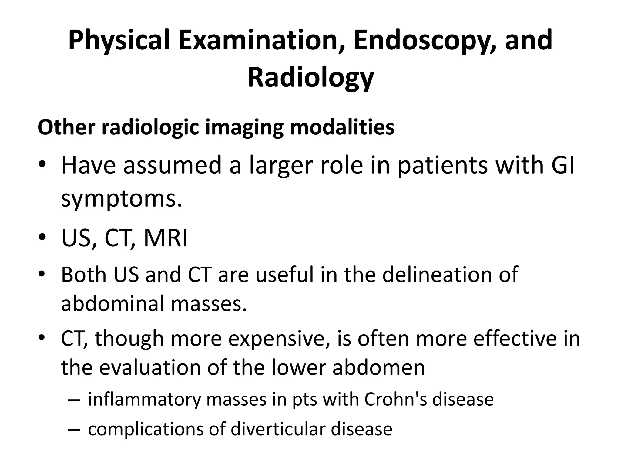 Physical Examination, Endoscopy, and
Radiology
Other radiologic imaging modalities
• Have assumed a larger role in patients with GI
symptoms.
• US, CT, MRI
• Both US and CT are useful in the delineation of
abdominal masses.
• CT, though more expensive, is often more effective in
the evaluation of the lower abdomen
– inflammatory masses in pts with Crohn's disease
– complications of diverticular disease
 