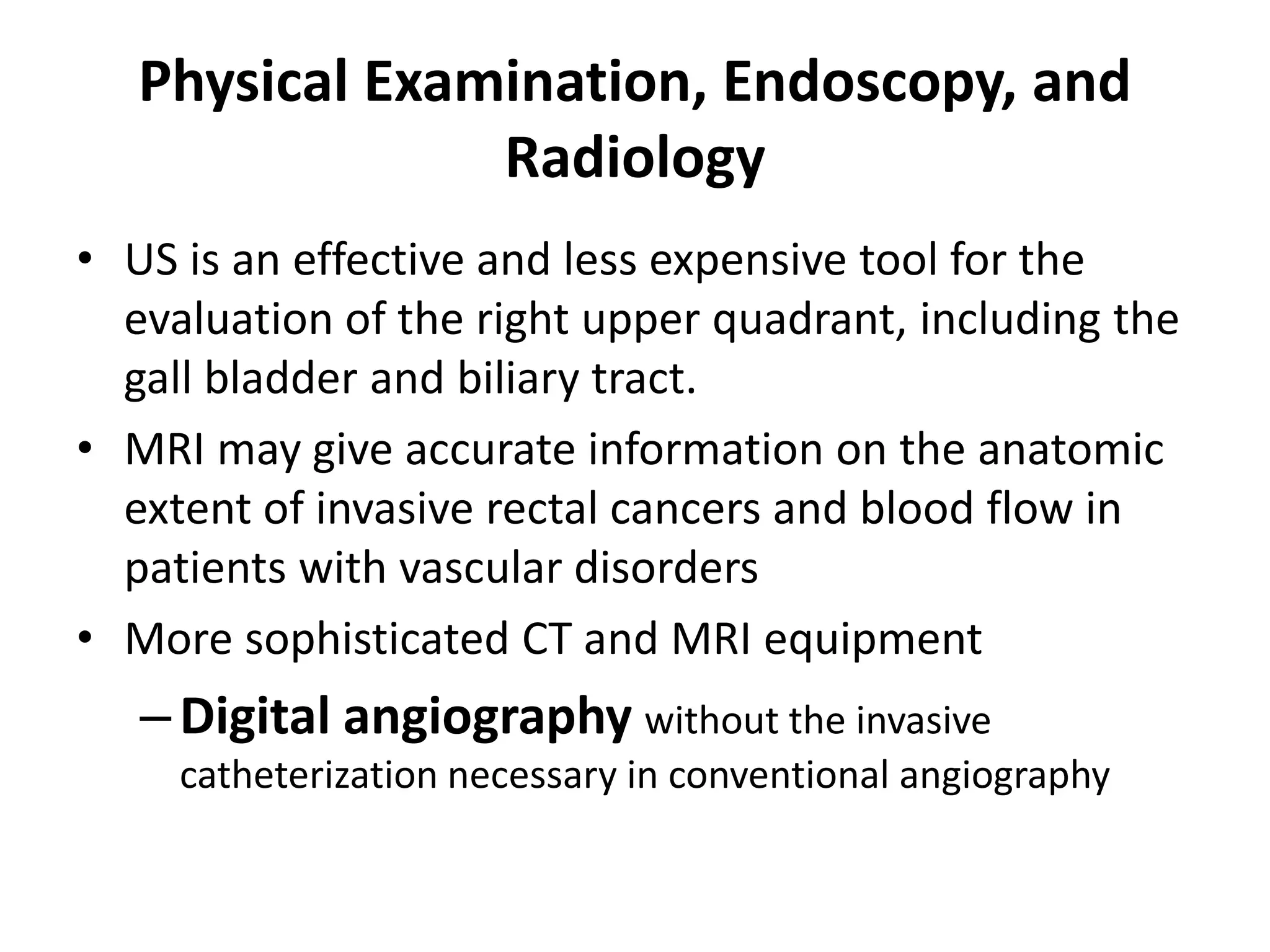Physical Examination, Endoscopy, and
Radiology
• US is an effective and less expensive tool for the
evaluation of the right upper quadrant, including the
gall bladder and biliary tract.
• MRI may give accurate information on the anatomic
extent of invasive rectal cancers and blood flow in
patients with vascular disorders
• More sophisticated CT and MRI equipment
–Digital angiography without the invasive
catheterization necessary in conventional angiography
 